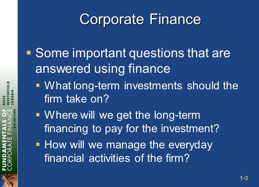1-3 Corporate Finance  Some important questions that are answered using finance  What long-term investments should the firm take on.