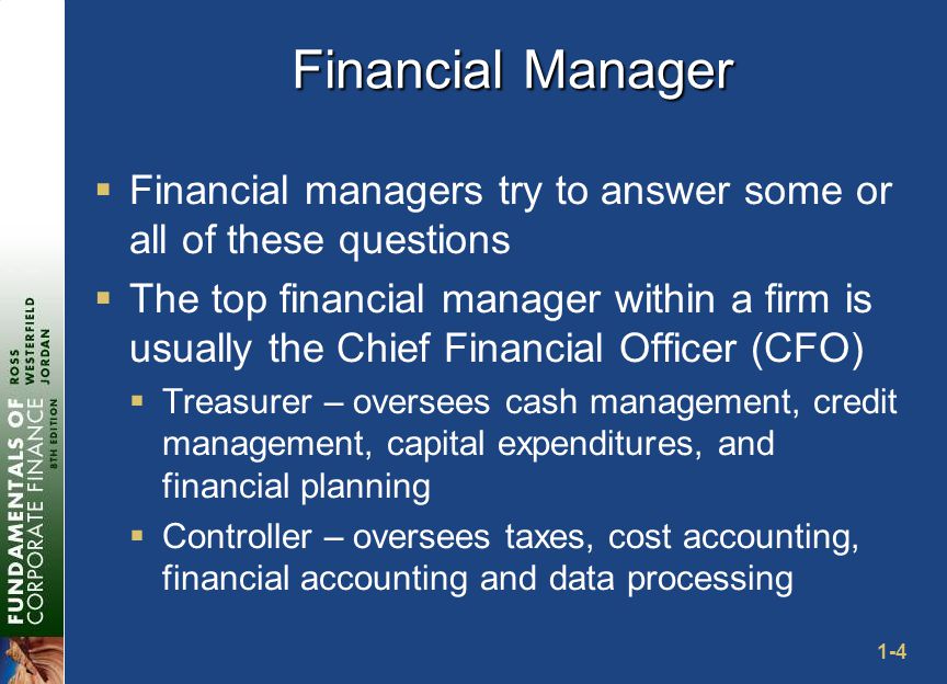 1-4 Financial Manager  Financial managers try to answer some or all of these questions  The top financial manager within a firm is usually the Chief Financial Officer (CFO)  Treasurer – oversees cash management, credit management, capital expenditures, and financial planning  Controller – oversees taxes, cost accounting, financial accounting and data processing