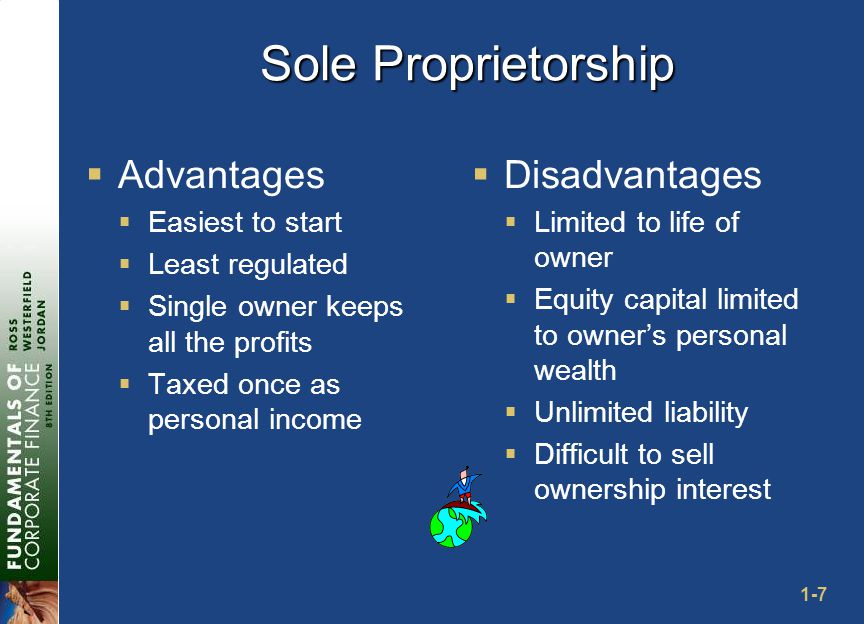 1-7 Sole Proprietorship  Advantages  Easiest to start  Least regulated  Single owner keeps all the profits  Taxed once as personal income  Disadvantages  Limited to life of owner  Equity capital limited to owner’s personal wealth  Unlimited liability  Difficult to sell ownership interest