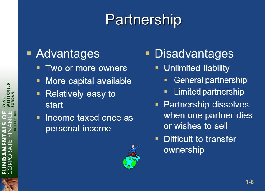 1-8 Partnership  Advantages  Two or more owners  More capital available  Relatively easy to start  Income taxed once as personal income  Disadvantages  Unlimited liability  General partnership  Limited partnership  Partnership dissolves when one partner dies or wishes to sell  Difficult to transfer ownership