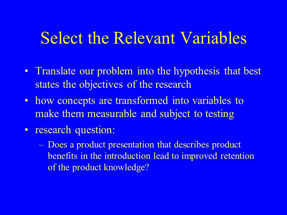 Select the Relevant Variables Translate our problem into the hypothesis that best states the objectives of the research how concepts are transformed into variables to make them measurable and subject to testing research question: –Does a product presentation that describes product benefits in the introduction lead to improved retention of the product knowledge