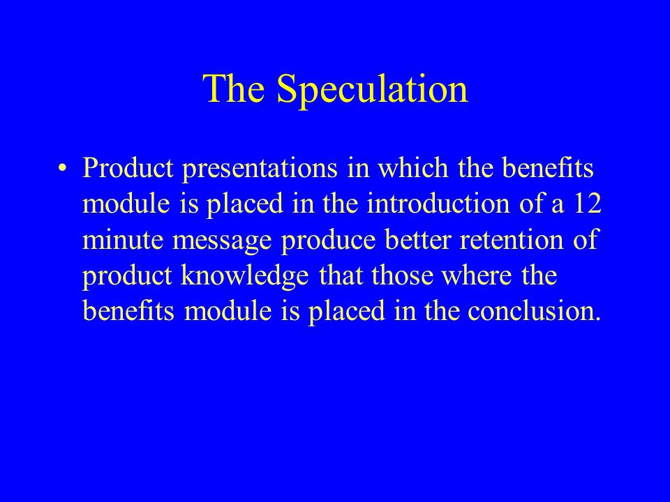 The Speculation Product presentations in which the benefits module is placed in the introduction of a 12 minute message produce better retention of product knowledge that those where the benefits module is placed in the conclusion.
