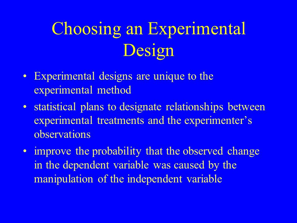 Choosing an Experimental Design Experimental designs are unique to the experimental method statistical plans to designate relationships between experimental treatments and the experimenter’s observations improve the probability that the observed change in the dependent variable was caused by the manipulation of the independent variable