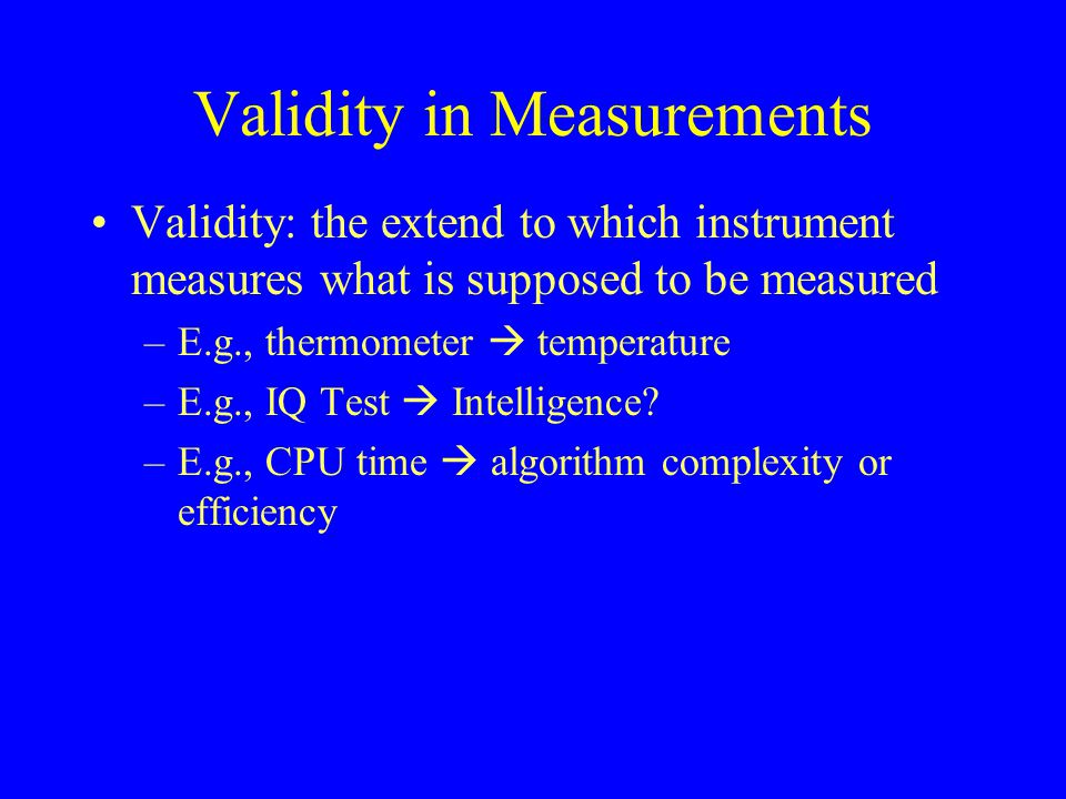 Validity in Measurements Validity: the extend to which instrument measures what is supposed to be measured –E.g., thermometer  temperature –E.g., IQ Test  Intelligence.