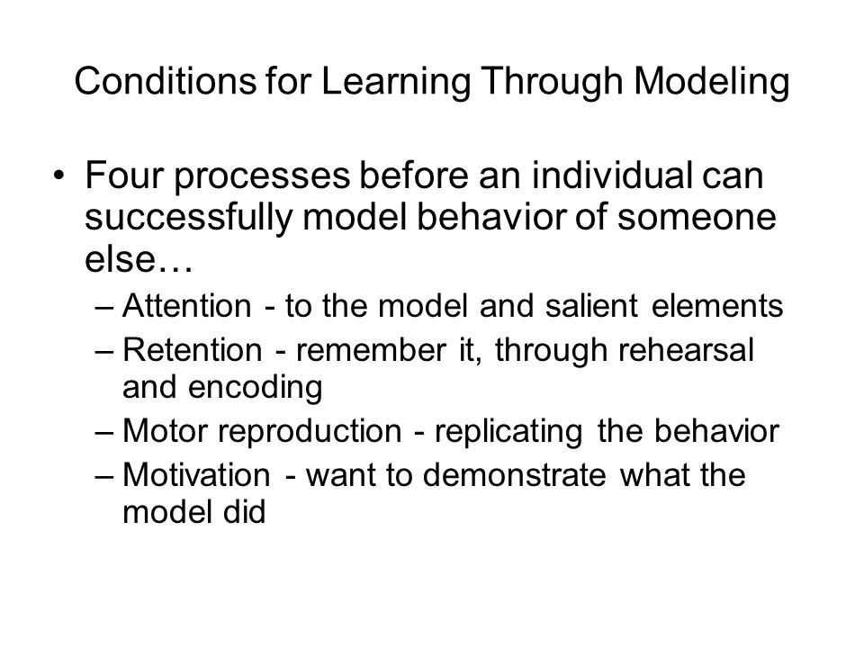 Conditions for Learning Through Modeling Four processes before an individual can successfully model behavior of someone else… –Attention - to the model and salient elements –Retention - remember it, through rehearsal and encoding –Motor reproduction - replicating the behavior –Motivation - want to demonstrate what the model did