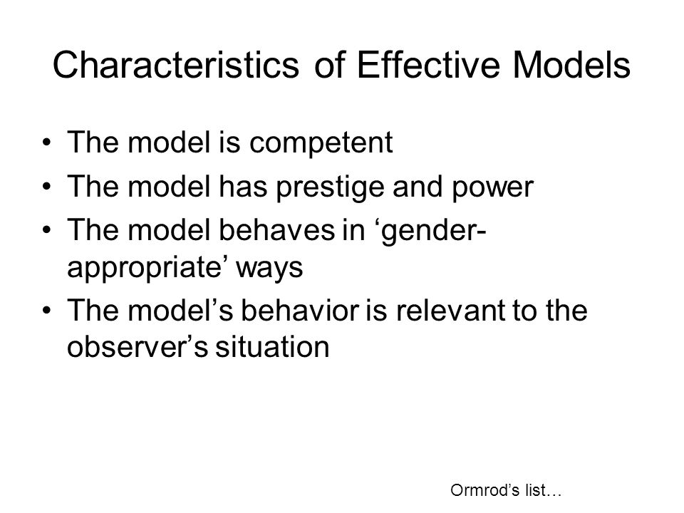 Characteristics of Effective Models The model is competent The model has prestige and power The model behaves in ‘gender- appropriate’ ways The model’s behavior is relevant to the observer’s situation Ormrod’s list…