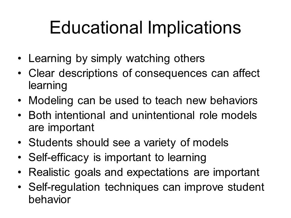 Educational Implications Learning by simply watching others Clear descriptions of consequences can affect learning Modeling can be used to teach new behaviors Both intentional and unintentional role models are important Students should see a variety of models Self-efficacy is important to learning Realistic goals and expectations are important Self-regulation techniques can improve student behavior