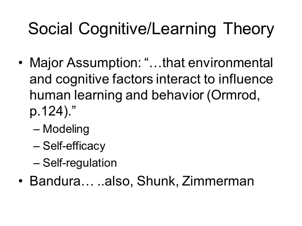 Social Cognitive/Learning Theory Major Assumption: …that environmental and cognitive factors interact to influence human learning and behavior (Ormrod, p.124). –Modeling –Self-efficacy –Self-regulation Bandura…..also, Shunk, Zimmerman
