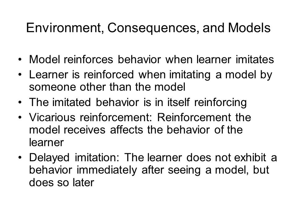 Environment, Consequences, and Models Model reinforces behavior when learner imitates Learner is reinforced when imitating a model by someone other than the model The imitated behavior is in itself reinforcing Vicarious reinforcement: Reinforcement the model receives affects the behavior of the learner Delayed imitation: The learner does not exhibit a behavior immediately after seeing a model, but does so later