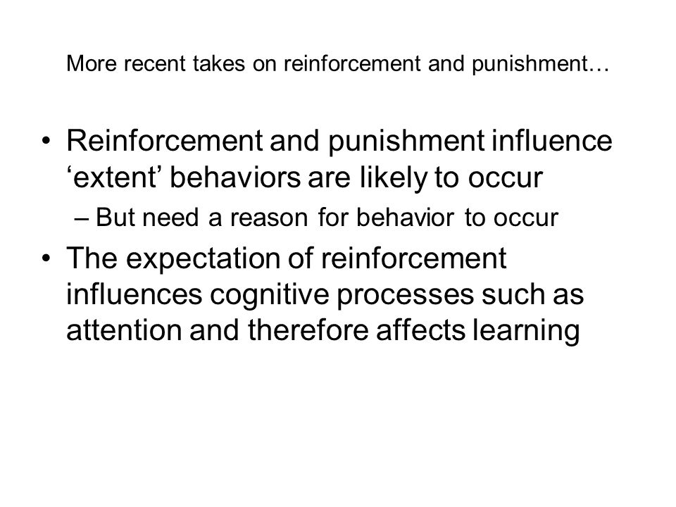 More recent takes on reinforcement and punishment… Reinforcement and punishment influence ‘extent’ behaviors are likely to occur –But need a reason for behavior to occur The expectation of reinforcement influences cognitive processes such as attention and therefore affects learning