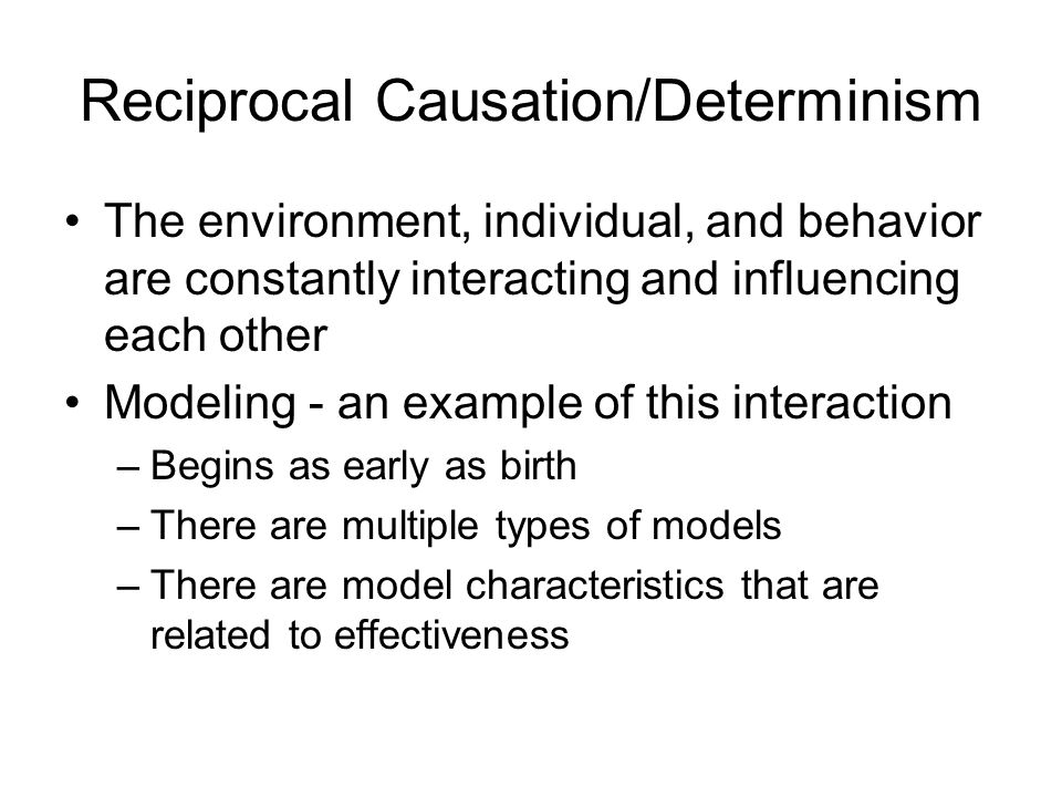 Reciprocal Causation/Determinism The environment, individual, and behavior are constantly interacting and influencing each other Modeling - an example of this interaction –Begins as early as birth –There are multiple types of models –There are model characteristics that are related to effectiveness