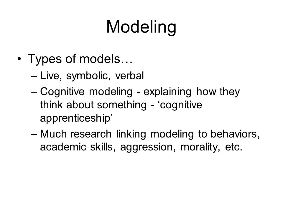 Modeling Types of models… –Live, symbolic, verbal –Cognitive modeling - explaining how they think about something - ‘cognitive apprenticeship’ –Much research linking modeling to behaviors, academic skills, aggression, morality, etc.