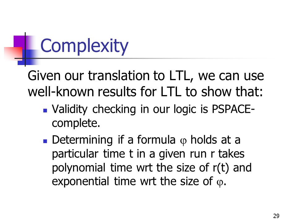 29 Complexity Given our translation to LTL, we can use well-known results for LTL to show that: Validity checking in our logic is PSPACE- complete.