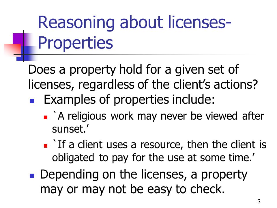 3 Reasoning about licenses- Properties Examples of properties include: `A religious work may never be viewed after sunset.’ `If a client uses a resource, then the client is obligated to pay for the use at some time.’ Depending on the licenses, a property may or may not be easy to check.