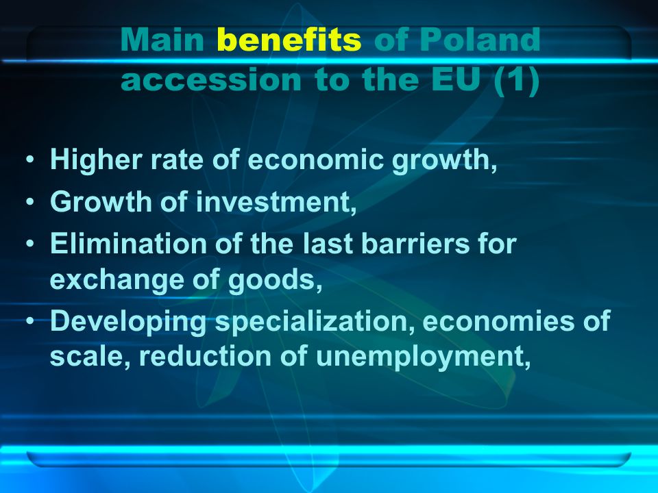 Main benefits of Poland accession to the EU (1) Higher rate of economic growth, Growth of investment, Elimination of the last barriers for exchange of goods, Developing specialization, economies of scale, reduction of unemployment,