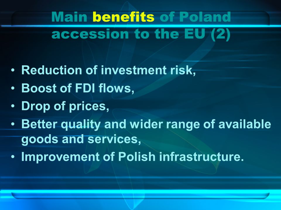 Main benefits of Poland accession to the EU (2) Reduction of investment risk, Boost of FDI flows, Drop of prices, Better quality and wider range of available goods and services, Improvement of Polish infrastructure.