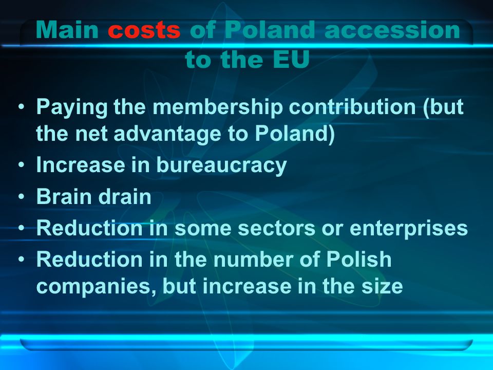 Main costs of Poland accession to the EU Paying the membership contribution (but the net advantage to Poland) Increase in bureaucracy Brain drain Reduction in some sectors or enterprises Reduction in the number of Polish companies, but increase in the size