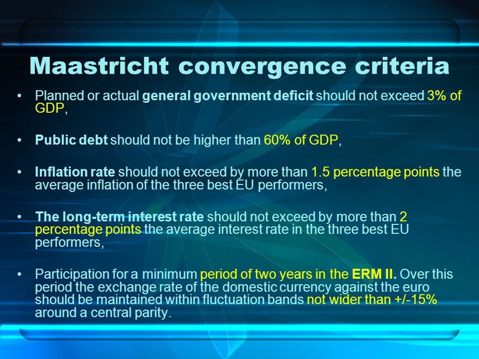 Maastricht convergence criteria Planned or actual general government deficit should not exceed 3% of GDP, Public debt should not be higher than 60% of GDP, Inflation rate should not exceed by more than 1.5 percentage points the average inflation of the three best EU performers, The long-term interest rate should not exceed by more than 2 percentage points the average interest rate in the three best EU performers, Participation for a minimum period of two years in the ERM II.