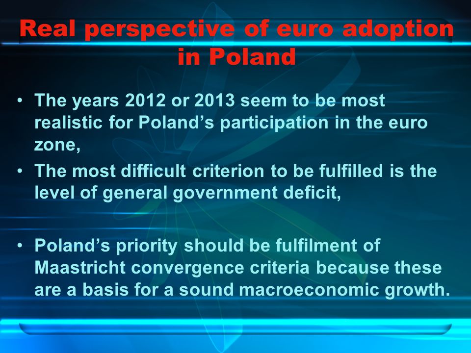 Real perspective of euro adoption in Poland The years 2012 or 2013 seem to be most realistic for Poland’s participation in the euro zone, The most difficult criterion to be fulfilled is the level of general government deficit, Poland’s priority should be fulfilment of Maastricht convergence criteria because these are a basis for a sound macroeconomic growth.
