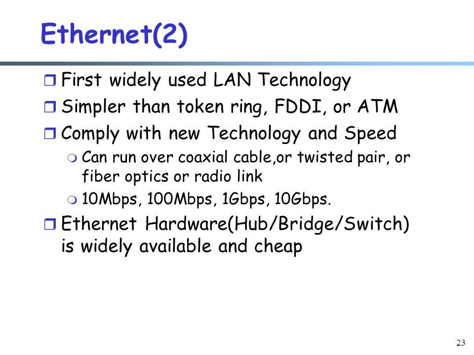 23 Ethernet(2) r First widely used LAN Technology r Simpler than token ring, FDDI, or ATM r Comply with new Technology and Speed m Can run over coaxial cable,or twisted pair, or fiber optics or radio link m 10Mbps, 100Mbps, 1Gbps, 10Gbps.