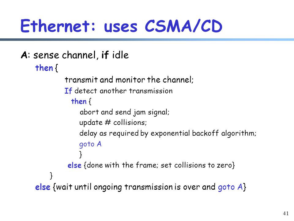 41 Ethernet: uses CSMA/CD A: sense channel, if idle then { transmit and monitor the channel; If detect another transmission then { abort and send jam signal; update # collisions; delay as required by exponential backoff algorithm; goto A } else {done with the frame; set collisions to zero} } else {wait until ongoing transmission is over and goto A}