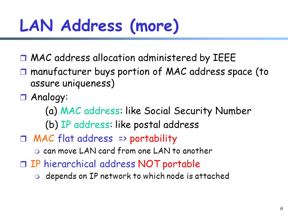 6 LAN Address (more) r MAC address allocation administered by IEEE r manufacturer buys portion of MAC address space (to assure uniqueness) r Analogy: (a) MAC address: like Social Security Number (b) IP address: like postal address r MAC flat address => portability m can move LAN card from one LAN to another r IP hierarchical address NOT portable m depends on IP network to which node is attached