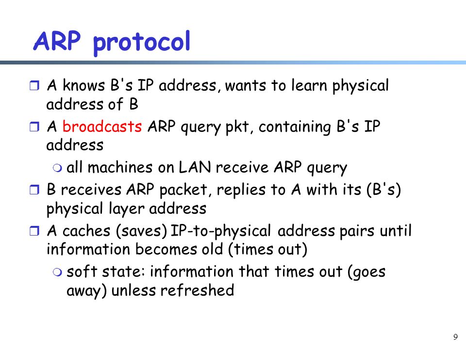 9 ARP protocol r A knows B s IP address, wants to learn physical address of B r A broadcasts ARP query pkt, containing B s IP address m all machines on LAN receive ARP query r B receives ARP packet, replies to A with its (B s) physical layer address r A caches (saves) IP-to-physical address pairs until information becomes old (times out) m soft state: information that times out (goes away) unless refreshed