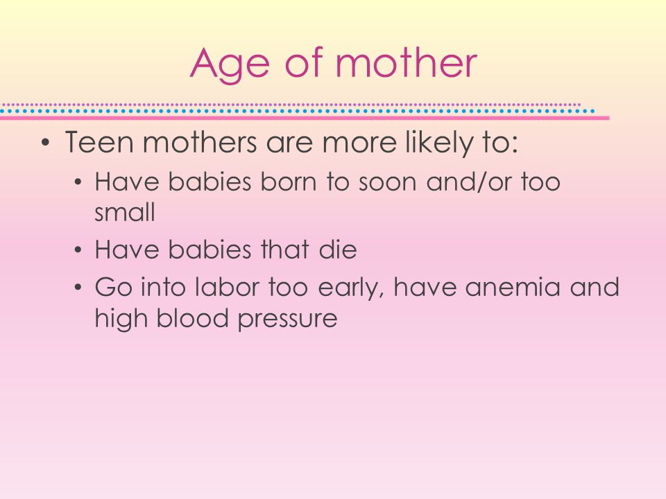 Age of mother Teen mothers are more likely to: Have babies born to soon and/or too small Have babies that die Go into labor too early, have anemia and high blood pressure