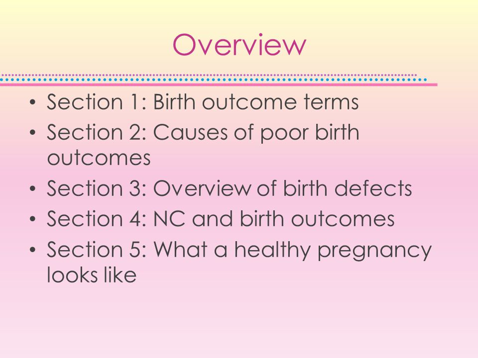 Overview Section 1: Birth outcome terms Section 2: Causes of poor birth outcomes Section 3: Overview of birth defects Section 4: NC and birth outcomes Section 5: What a healthy pregnancy looks like