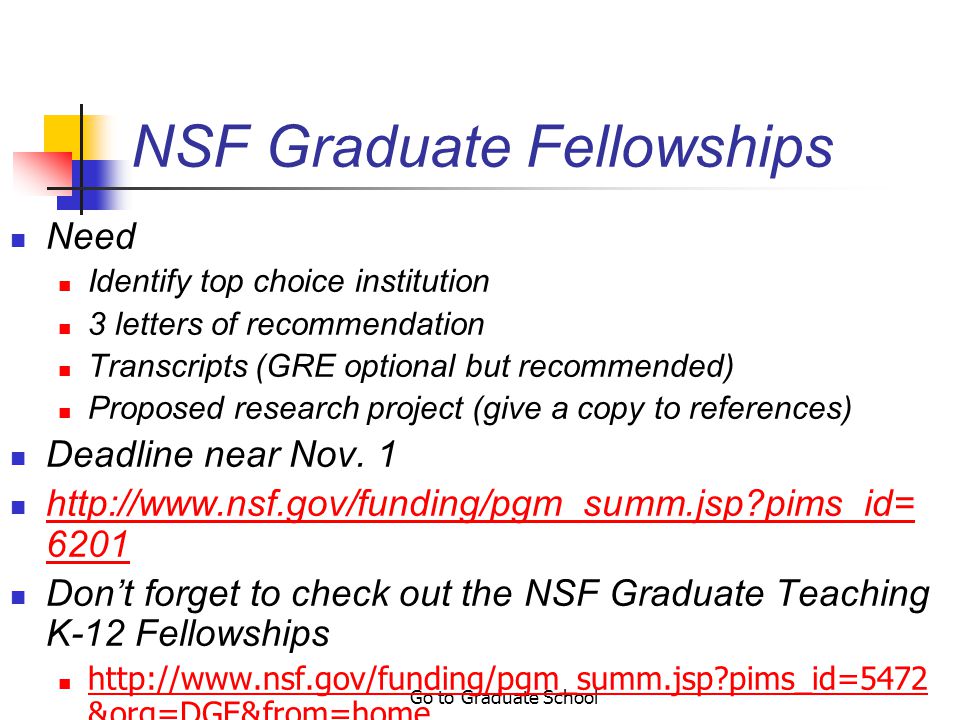 Go to Graduate School Cool Programs to Check Out National Science Foundation (NSF) Graduate Fellowships, $30,000/year for 3 years (plus fees and tuition paid), deadline early November NSF IGERT (Integrative Graduate Education and Research Training), $30,000/year (plus fees and tuition paid) Graduate Assistantships in Areas of National Need (GAANN) Fellowships, pays all tuition and fees, provides about $1700/month, guarantees 5 years of support for Ph.D.