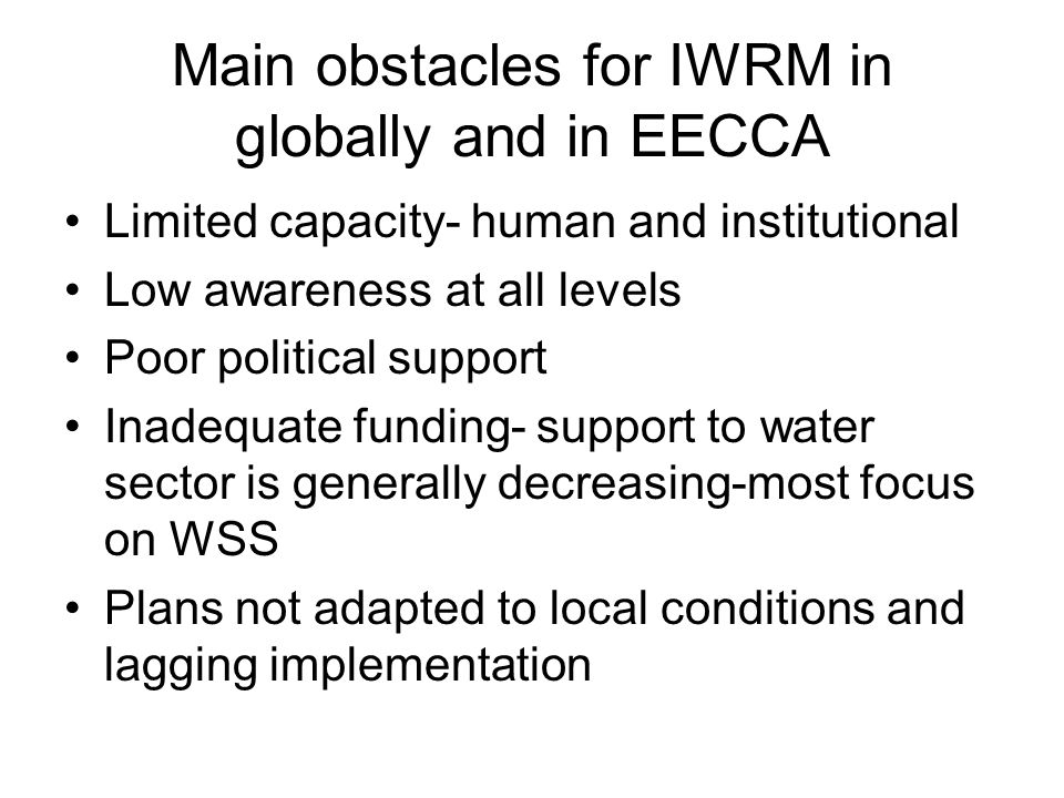 Main obstacles for IWRM in globally and in EECCA Limited capacity- human and institutional Low awareness at all levels Poor political support Inadequate funding- support to water sector is generally decreasing-most focus on WSS Plans not adapted to local conditions and lagging implementation
