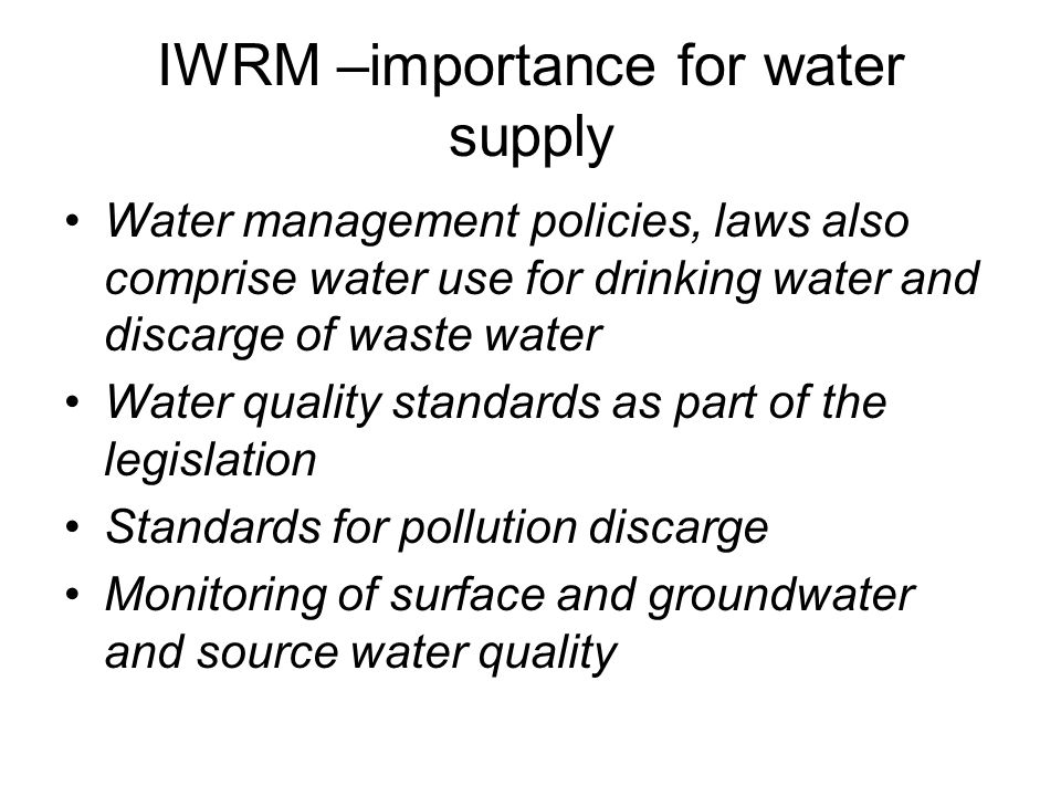 IWRM –importance for water supply Water management policies, laws also comprise water use for drinking water and discarge of waste water Water quality standards as part of the legislation Standards for pollution discarge Monitoring of surface and groundwater and source water quality