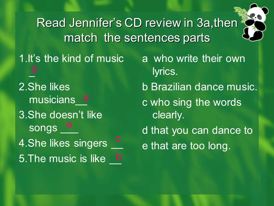Read Jennifer’s CD review in 3a,then match the sentences parts 1.It’s the kind of music _ 2.She likes musicians__ 3.She doesn’t like songs ___ 4.She likes singers __ 5.The music is like __ a who write their own lyrics.