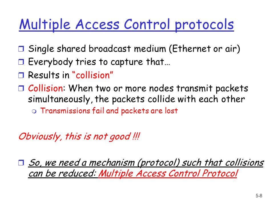 5-8 Multiple Access Control protocols r Single shared broadcast medium (Ethernet or air) r Everybody tries to capture that… r Results in collision r Collision: When two or more nodes transmit packets simultaneously, the packets collide with each other m Transmissions fail and packets are lost Obviously, this is not good !!.