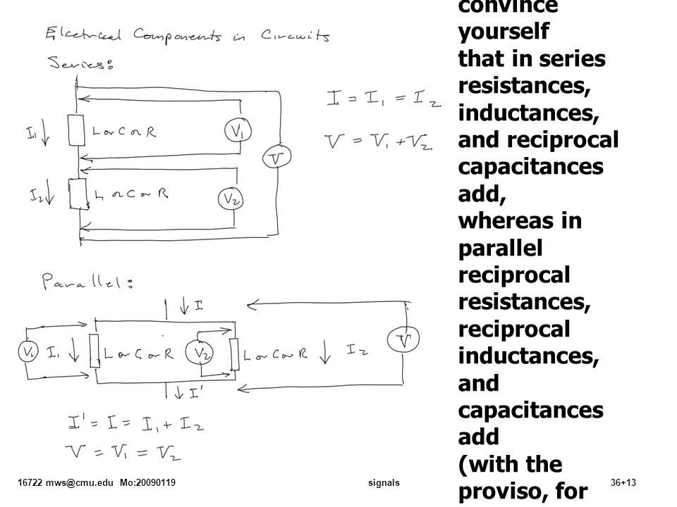 16722 Mo: signals36+13 From which you should be able to convince yourself that in series resistances, inductances, and reciprocal capacitances add, whereas in parallel reciprocal resistances, reciprocal inductances, and capacitances add (with the proviso, for inductors, that they are really independent, i.e., they do not share each others magnetic fields)
