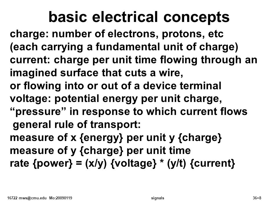 16722 Mo: signals36+8 basic electrical concepts charge: number of electrons, protons, etc (each carrying a fundamental unit of charge) current: charge per unit time flowing through an imagined surface that cuts a wire, or flowing into or out of a device terminal voltage: potential energy per unit charge, pressure in response to which current flows general rule of transport: measure of x {energy} per unit y {charge} measure of y {charge} per unit time rate {power} = (x/y) {voltage} * (y/t) {current}