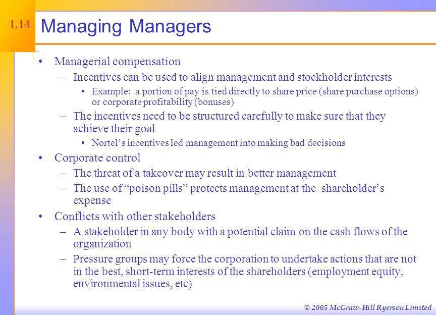 © 2005 McGraw-Hill Ryerson Limited Managing Managers Managerial compensation –Incentives can be used to align management and stockholder interests Example: a portion of pay is tied directly to share price (share purchase options) or corporate profitability (bonuses) –The incentives need to be structured carefully to make sure that they achieve their goal Nortel’s incentives led management into making bad decisions Corporate control –The threat of a takeover may result in better management –The use of poison pills protects management at the shareholder’s expense Conflicts with other stakeholders –A stakeholder in any body with a potential claim on the cash flows of the organization –Pressure groups may force the corporation to undertake actions that are not in the best, short-term interests of the shareholders (employment equity, environmental issues, etc) 1.14