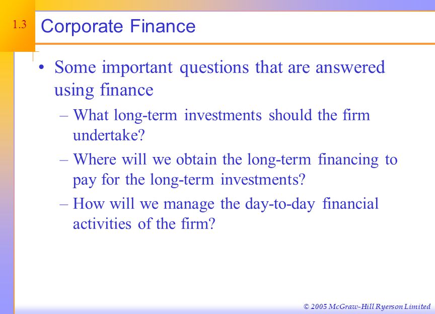 © 2005 McGraw-Hill Ryerson Limited Corporate Finance Some important questions that are answered using finance –What long-term investments should the firm undertake.