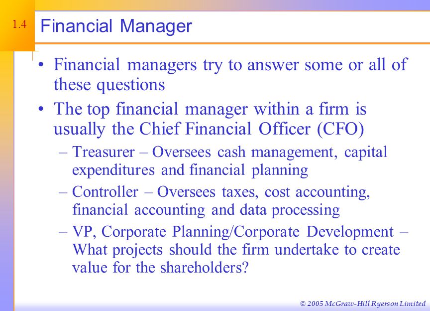 © 2005 McGraw-Hill Ryerson Limited Financial Manager Financial managers try to answer some or all of these questions The top financial manager within a firm is usually the Chief Financial Officer (CFO) –Treasurer – Oversees cash management, capital expenditures and financial planning –Controller – Oversees taxes, cost accounting, financial accounting and data processing –VP, Corporate Planning/Corporate Development – What projects should the firm undertake to create value for the shareholders.