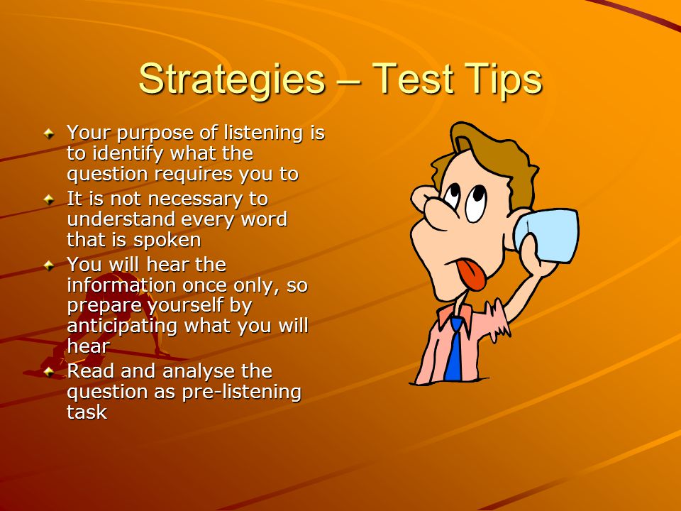Strategies – Test Tips Your purpose of listening is to identify what the question requires you to It is not necessary to understand every word that is spoken You will hear the information once only, so prepare yourself by anticipating what you will hear Read and analyse the question as pre-listening task