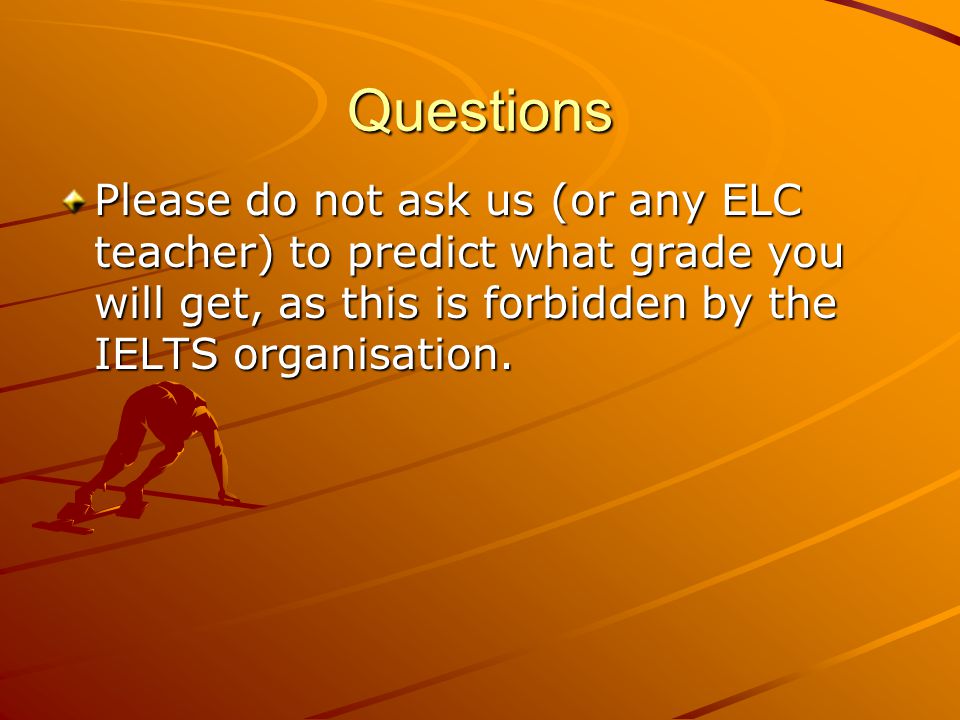 Questions Please do not ask us (or any ELC teacher) to predict what grade you will get, as this is forbidden by the IELTS organisation.