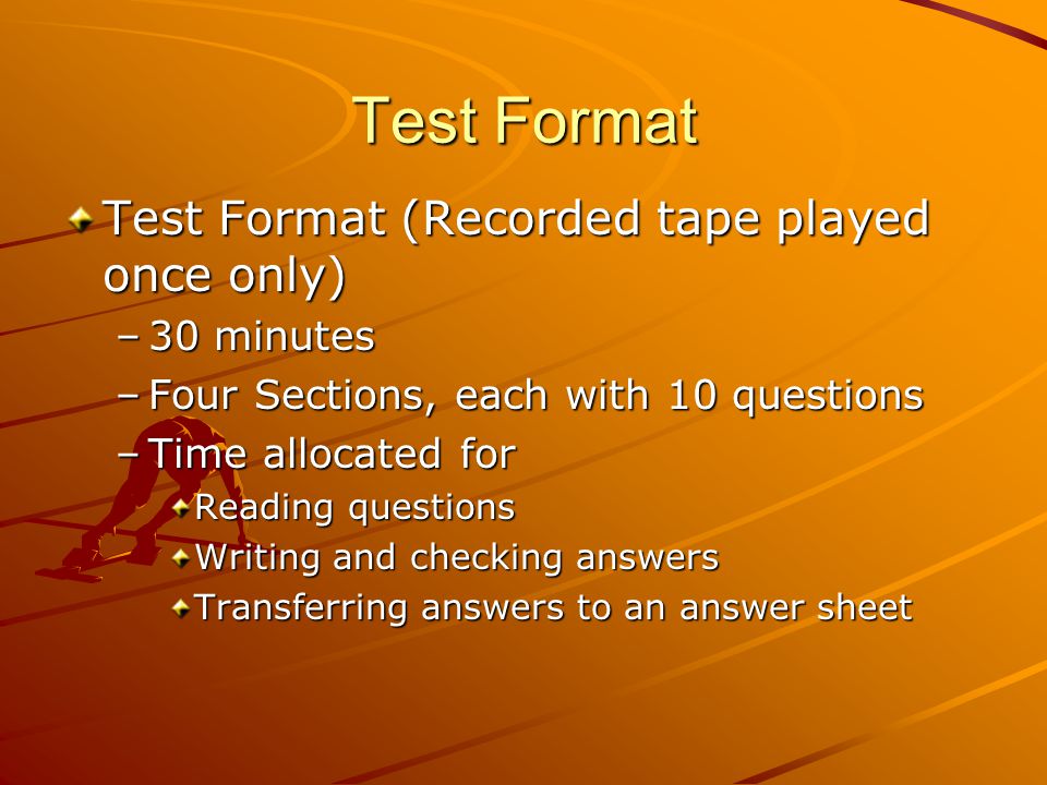 Test Format Test Format (Recorded tape played once only) –30 minutes –Four Sections, each with 10 questions –Time allocated for Reading questions Writing and checking answers Transferring answers to an answer sheet