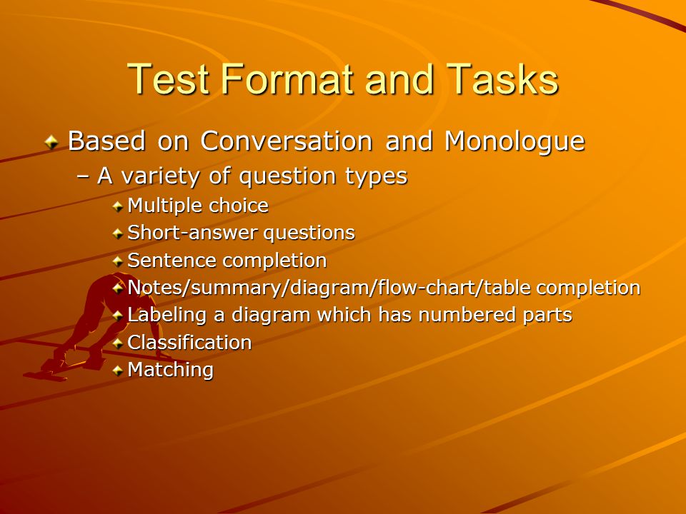 Test Format and Tasks Based on Conversation and Monologue –A variety of question types Multiple choice Short-answer questions Sentence completion Notes/summary/diagram/flow-chart/table completion Labeling a diagram which has numbered parts ClassificationMatching