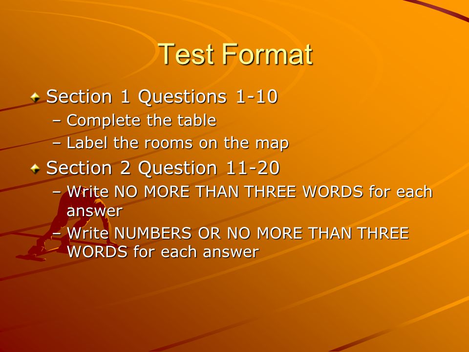 Test Format Section 1 Questions 1-10 –Complete the table –Label the rooms on the map Section 2 Question –Write NO MORE THAN THREE WORDS for each answer –Write NUMBERS OR NO MORE THAN THREE WORDS for each answer