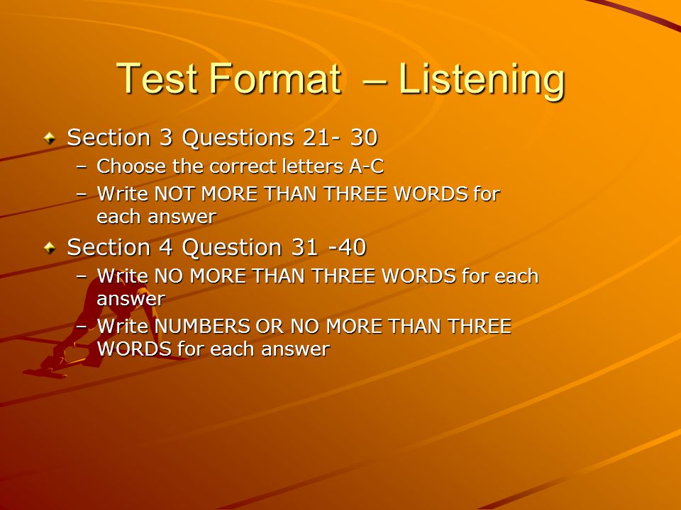 Test Format – Listening Section 3 Questions –Choose the correct letters A-C –Write NOT MORE THAN THREE WORDS for each answer Section 4 Question –Write NO MORE THAN THREE WORDS for each answer –Write NUMBERS OR NO MORE THAN THREE WORDS for each answer