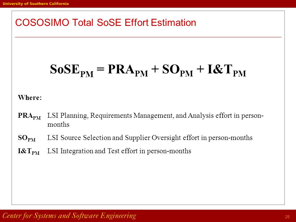 28 COSOSIMO Total SoSE Effort Estimation SoSE PM = PRA PM + SO PM + I&T PM Where: PRA PM LSI Planning, Requirements Management, and Analysis effort in person- months SO PM LSI Source Selection and Supplier Oversight effort in person-months I&T PM LSI Integration and Test effort in person-months