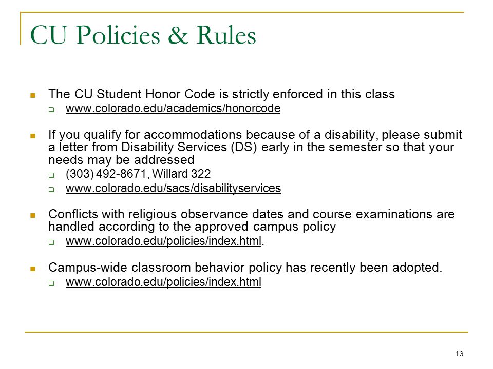 13 CU Policies & Rules The CU Student Honor Code is strictly enforced in this class    If you qualify for accommodations because of a disability, please submit a letter from Disability Services (DS) early in the semester so that your needs may be addressed  (303) , Willard 322    Conflicts with religious observance dates and course examinations are handled according to the approved campus policy 