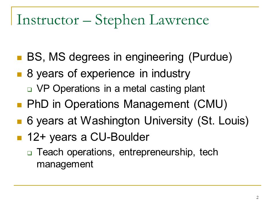 2 Instructor – Stephen Lawrence BS, MS degrees in engineering (Purdue) 8 years of experience in industry  VP Operations in a metal casting plant PhD in Operations Management (CMU) 6 years at Washington University (St.