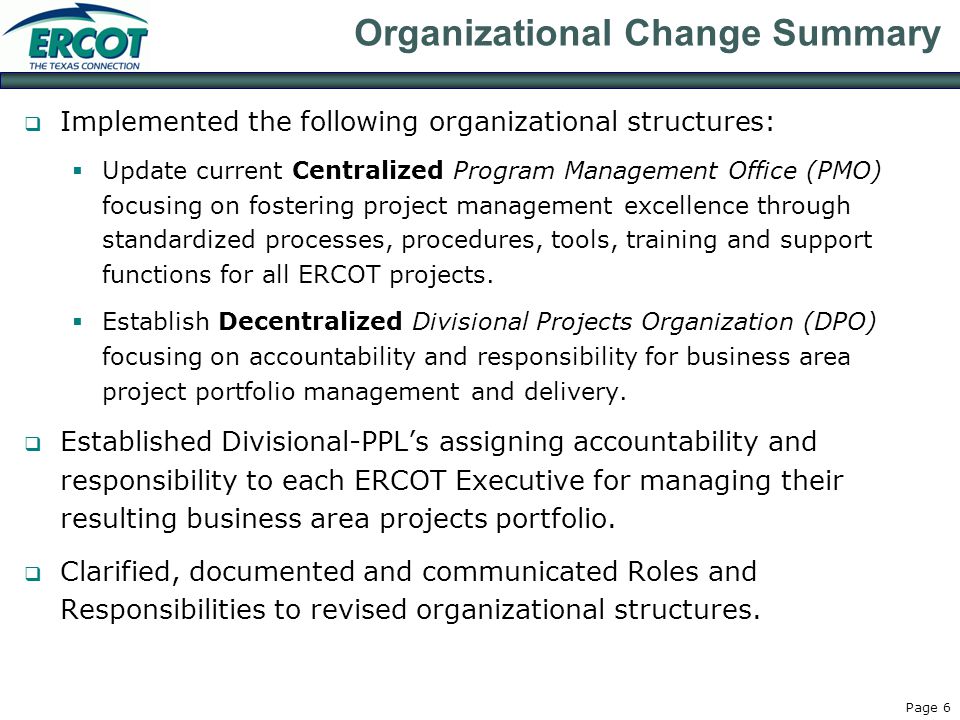 Page 6 Organizational Change Summary  Implemented the following organizational structures:  Update current Centralized Program Management Office (PMO) focusing on fostering project management excellence through standardized processes, procedures, tools, training and support functions for all ERCOT projects.