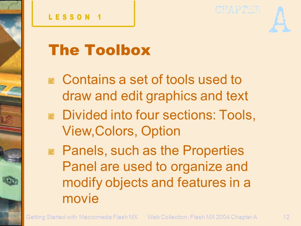 Web Collection: Flash MX 2004 Chapter A12Getting Started with Macromedia Flash MX The Toolbox Contains a set of tools used to draw and edit graphics and text Divided into four sections: Tools, View,Colors, Option Panels, such as the Properties Panel are used to organize and modify objects and features in a movie